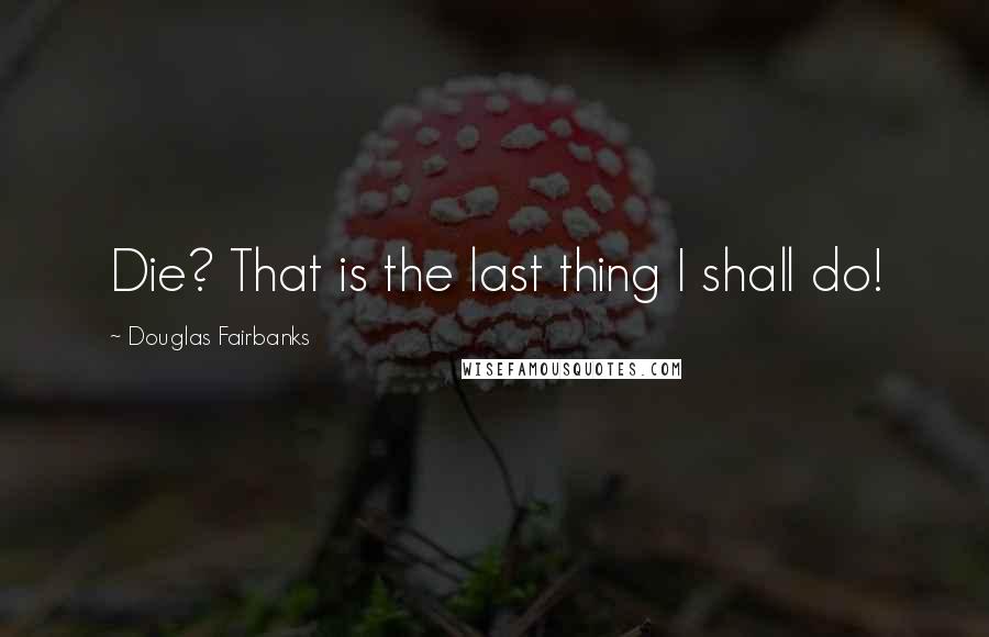 Douglas Fairbanks Quotes: Die? That is the last thing I shall do!