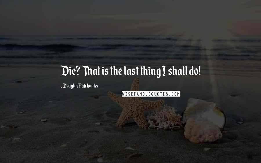 Douglas Fairbanks Quotes: Die? That is the last thing I shall do!