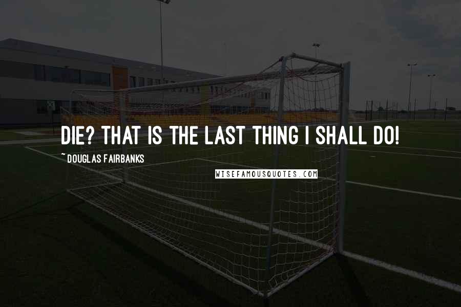 Douglas Fairbanks Quotes: Die? That is the last thing I shall do!