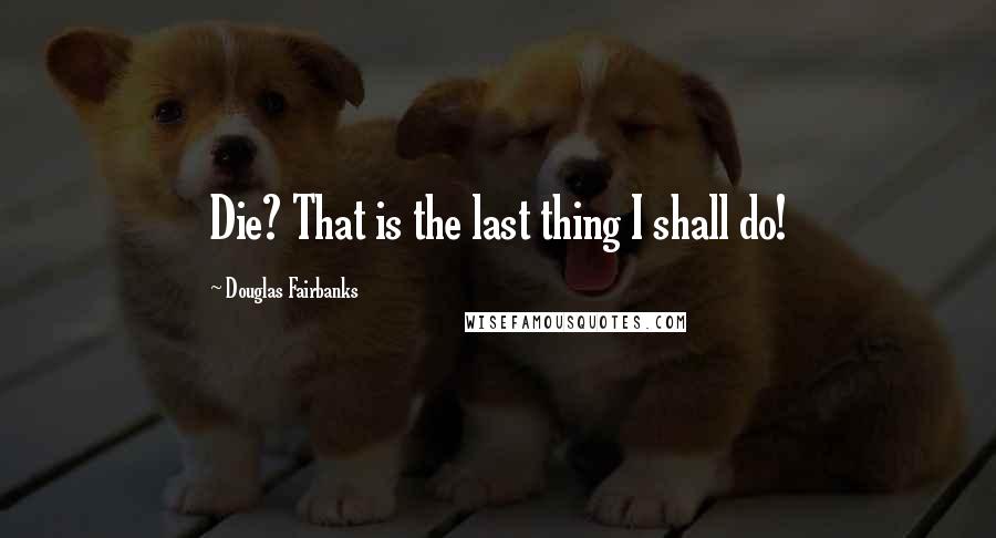 Douglas Fairbanks Quotes: Die? That is the last thing I shall do!