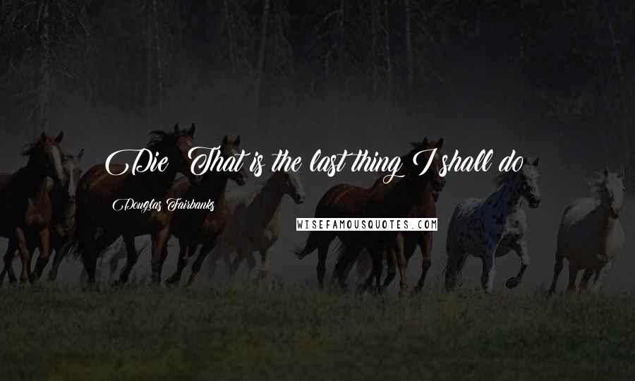 Douglas Fairbanks Quotes: Die? That is the last thing I shall do!