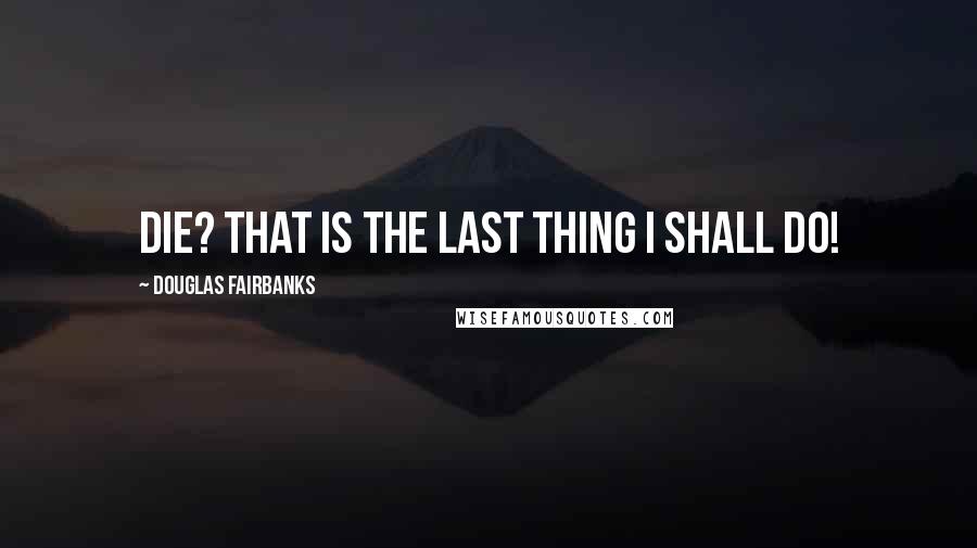 Douglas Fairbanks Quotes: Die? That is the last thing I shall do!