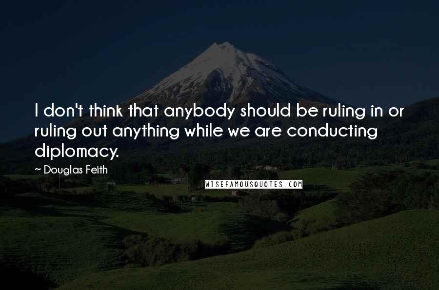 Douglas Feith Quotes: I don't think that anybody should be ruling in or ruling out anything while we are conducting diplomacy.