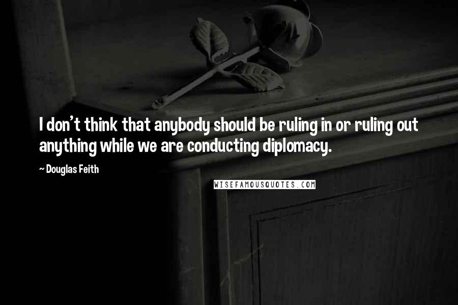 Douglas Feith Quotes: I don't think that anybody should be ruling in or ruling out anything while we are conducting diplomacy.