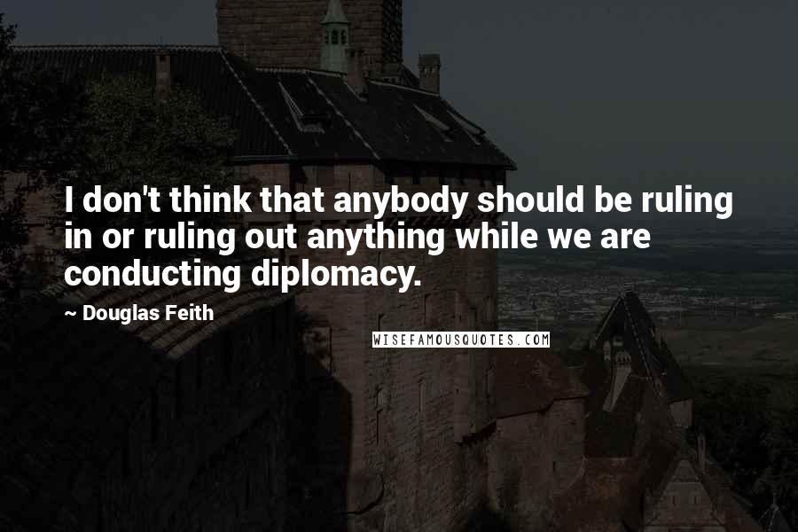 Douglas Feith Quotes: I don't think that anybody should be ruling in or ruling out anything while we are conducting diplomacy.