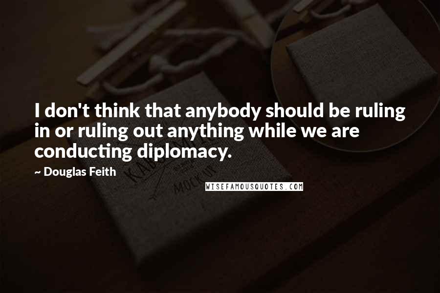 Douglas Feith Quotes: I don't think that anybody should be ruling in or ruling out anything while we are conducting diplomacy.