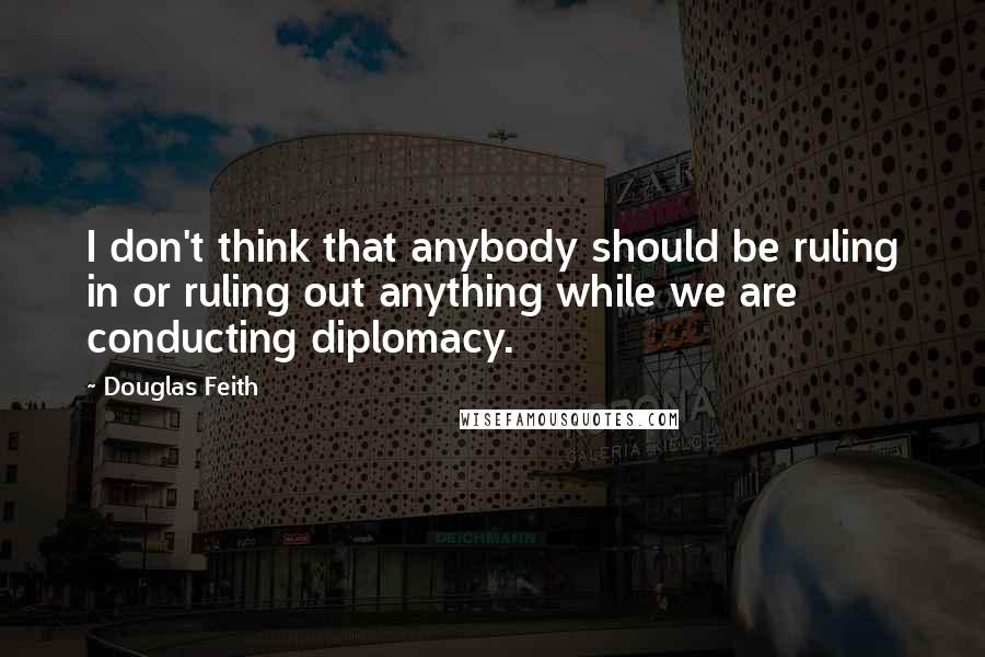 Douglas Feith Quotes: I don't think that anybody should be ruling in or ruling out anything while we are conducting diplomacy.