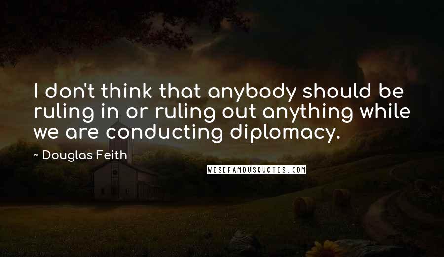 Douglas Feith Quotes: I don't think that anybody should be ruling in or ruling out anything while we are conducting diplomacy.