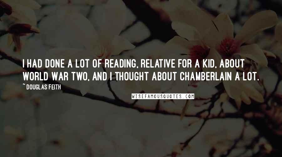 Douglas Feith Quotes: I had done a lot of reading, relative for a kid, about World War Two, and I thought about Chamberlain a lot.