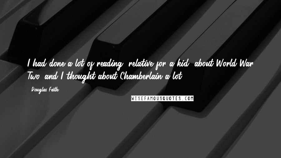 Douglas Feith Quotes: I had done a lot of reading, relative for a kid, about World War Two, and I thought about Chamberlain a lot.