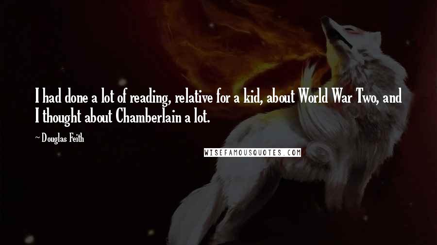 Douglas Feith Quotes: I had done a lot of reading, relative for a kid, about World War Two, and I thought about Chamberlain a lot.