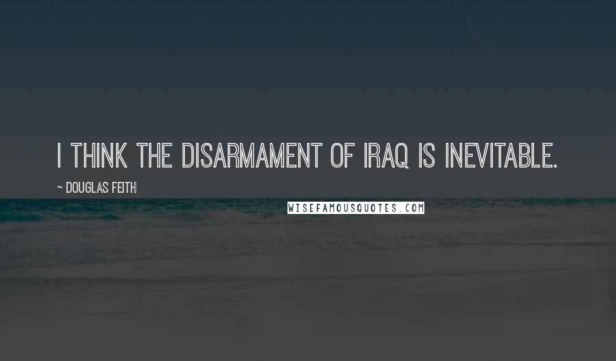 Douglas Feith Quotes: I think the disarmament of Iraq is inevitable.