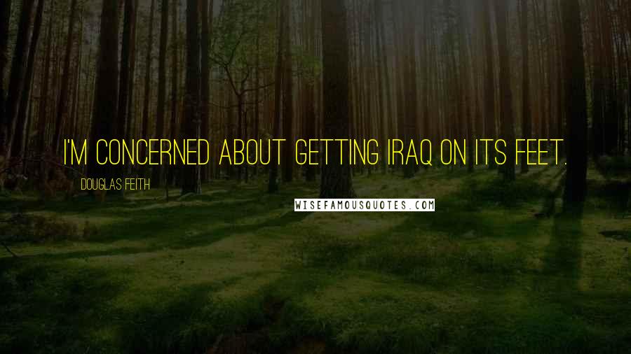 Douglas Feith Quotes: I'm concerned about getting Iraq on its feet.