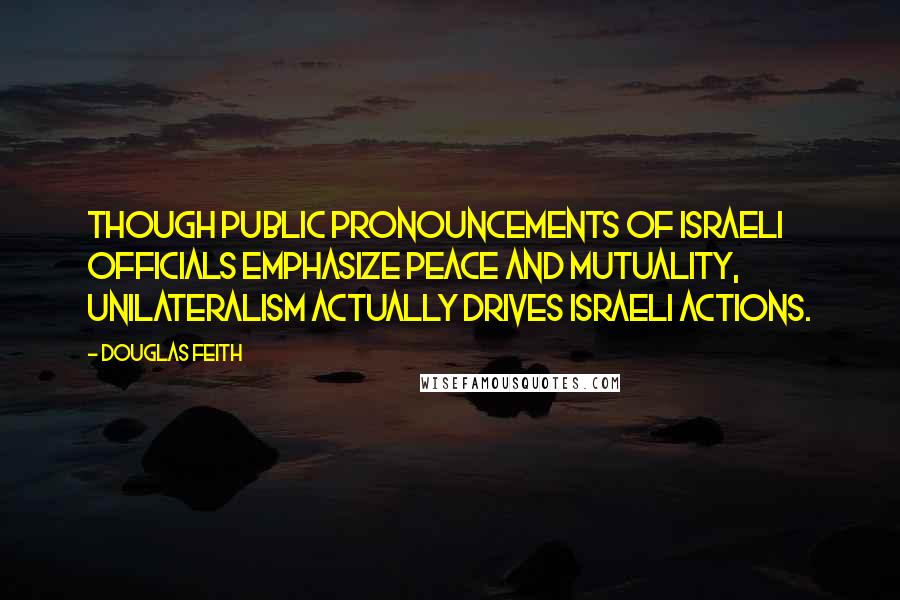 Douglas Feith Quotes: Though public pronouncements of Israeli officials emphasize peace and mutuality, unilateralism actually drives Israeli actions.