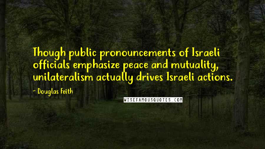 Douglas Feith Quotes: Though public pronouncements of Israeli officials emphasize peace and mutuality, unilateralism actually drives Israeli actions.