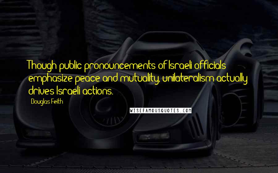 Douglas Feith Quotes: Though public pronouncements of Israeli officials emphasize peace and mutuality, unilateralism actually drives Israeli actions.