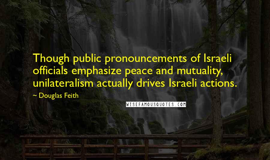 Douglas Feith Quotes: Though public pronouncements of Israeli officials emphasize peace and mutuality, unilateralism actually drives Israeli actions.