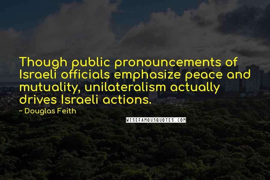 Douglas Feith Quotes: Though public pronouncements of Israeli officials emphasize peace and mutuality, unilateralism actually drives Israeli actions.