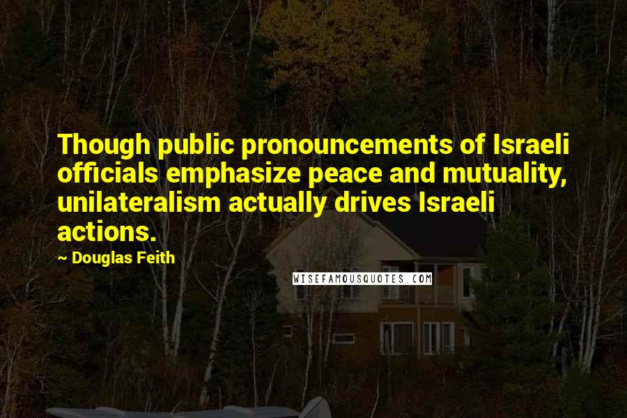 Douglas Feith Quotes: Though public pronouncements of Israeli officials emphasize peace and mutuality, unilateralism actually drives Israeli actions.