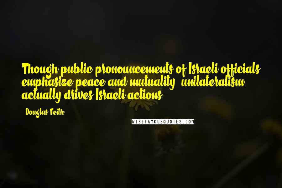 Douglas Feith Quotes: Though public pronouncements of Israeli officials emphasize peace and mutuality, unilateralism actually drives Israeli actions.