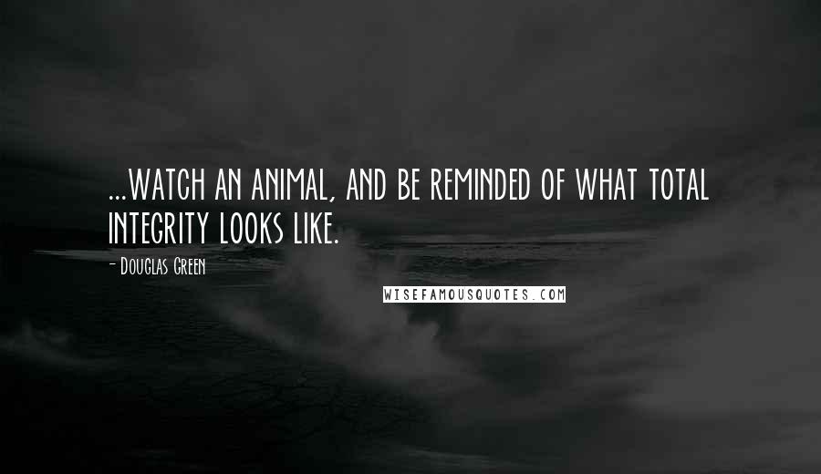 Douglas Green Quotes: ...watch an animal, and be reminded of what total integrity looks like.