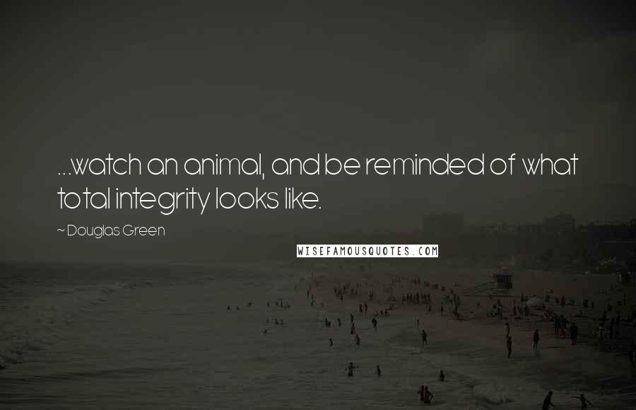 Douglas Green Quotes: ...watch an animal, and be reminded of what total integrity looks like.