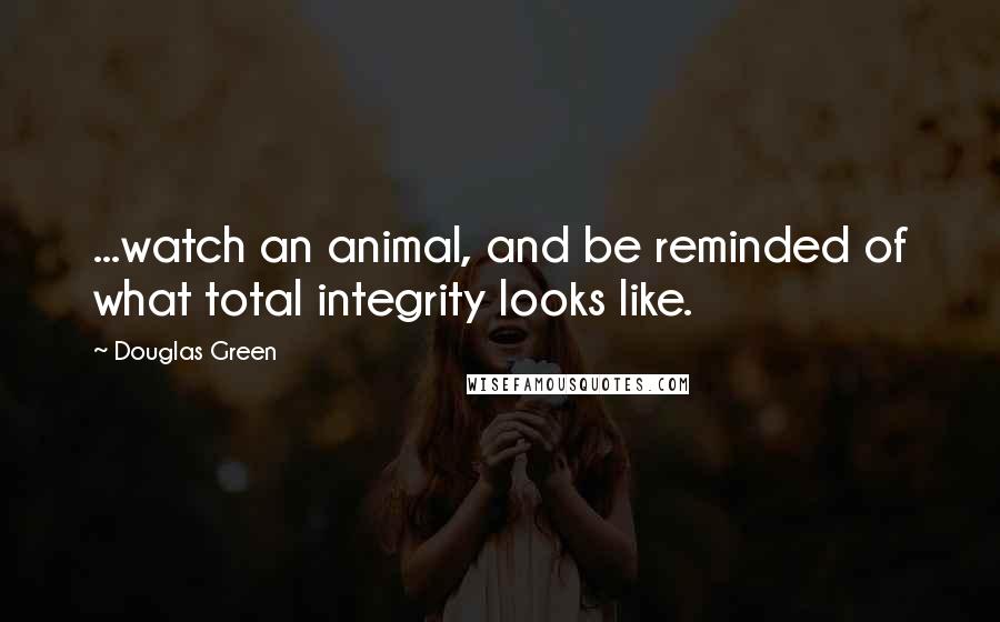 Douglas Green Quotes: ...watch an animal, and be reminded of what total integrity looks like.