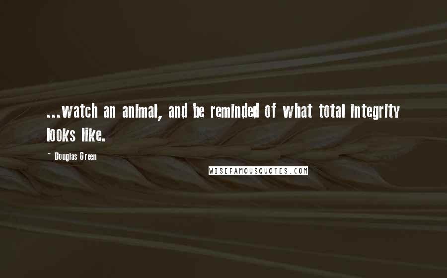 Douglas Green Quotes: ...watch an animal, and be reminded of what total integrity looks like.