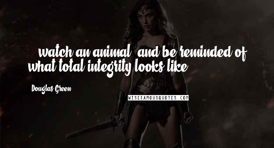 Douglas Green Quotes: ...watch an animal, and be reminded of what total integrity looks like.