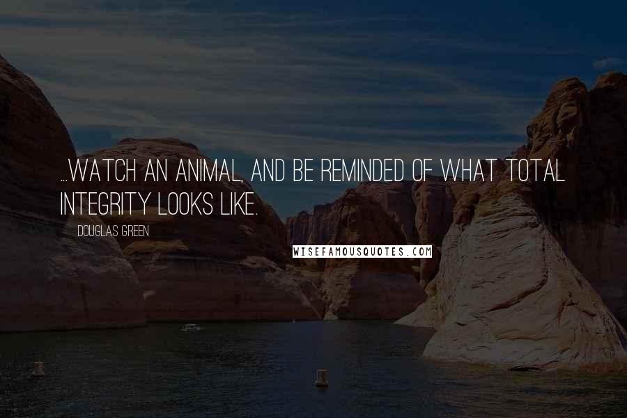 Douglas Green Quotes: ...watch an animal, and be reminded of what total integrity looks like.