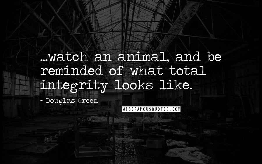 Douglas Green Quotes: ...watch an animal, and be reminded of what total integrity looks like.