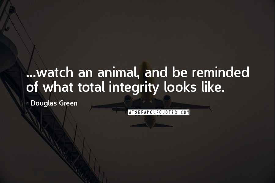 Douglas Green Quotes: ...watch an animal, and be reminded of what total integrity looks like.