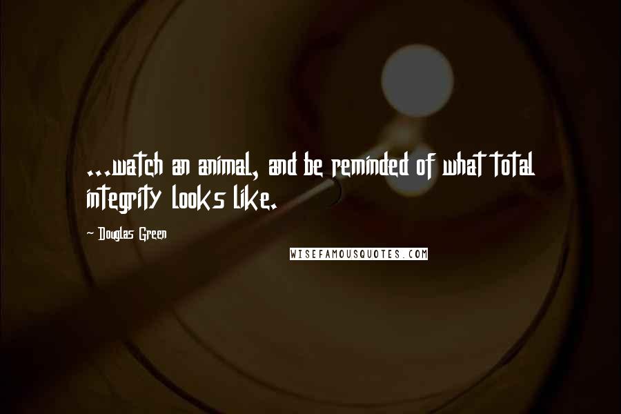 Douglas Green Quotes: ...watch an animal, and be reminded of what total integrity looks like.