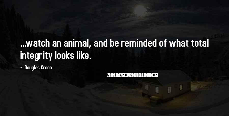 Douglas Green Quotes: ...watch an animal, and be reminded of what total integrity looks like.