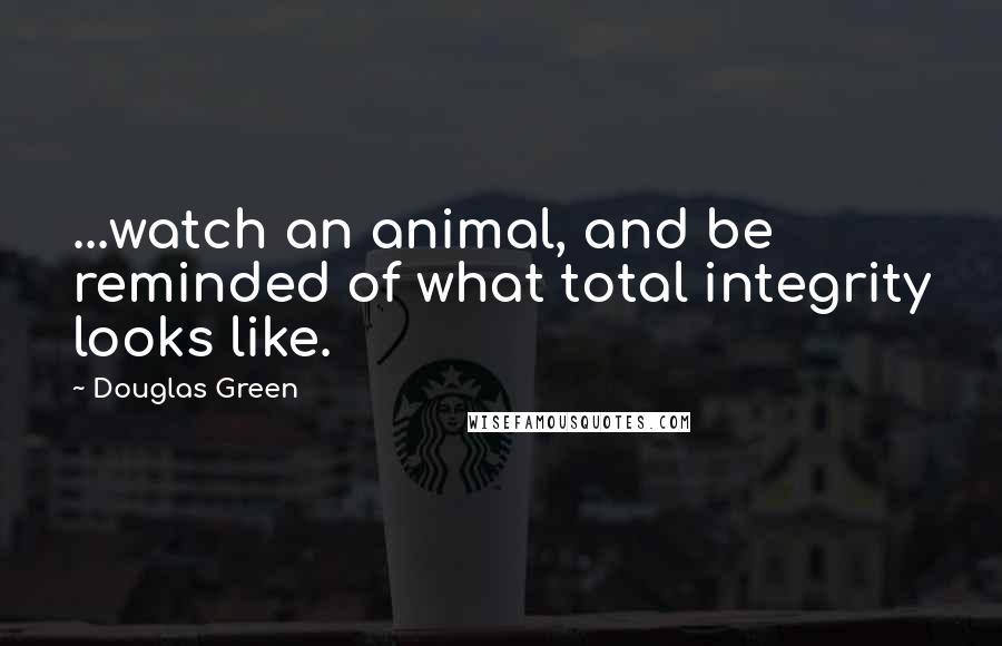 Douglas Green Quotes: ...watch an animal, and be reminded of what total integrity looks like.