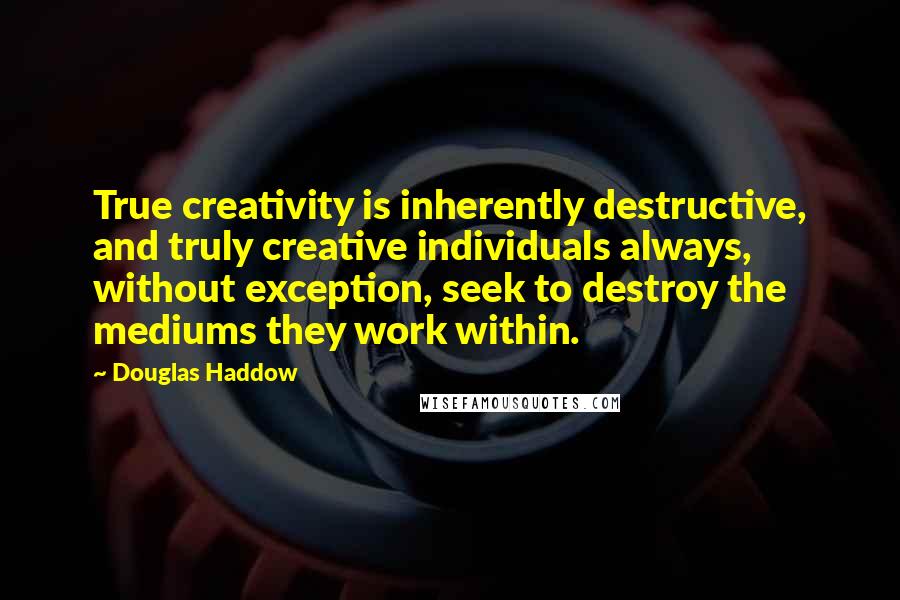 Douglas Haddow Quotes: True creativity is inherently destructive, and truly creative individuals always, without exception, seek to destroy the mediums they work within.