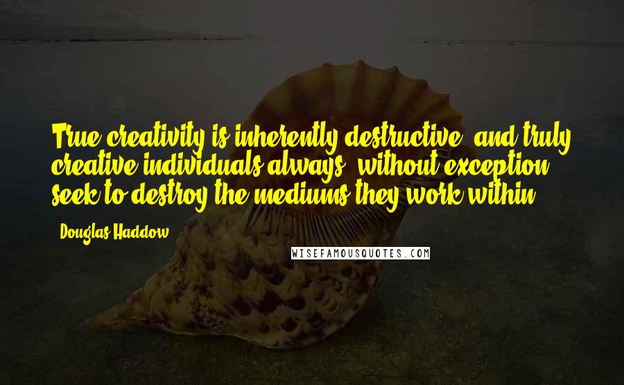 Douglas Haddow Quotes: True creativity is inherently destructive, and truly creative individuals always, without exception, seek to destroy the mediums they work within.
