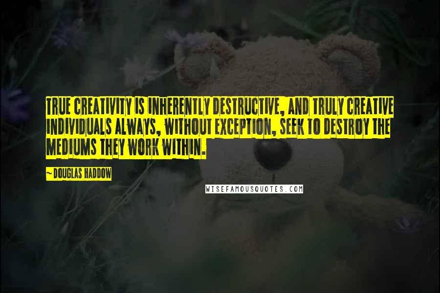 Douglas Haddow Quotes: True creativity is inherently destructive, and truly creative individuals always, without exception, seek to destroy the mediums they work within.