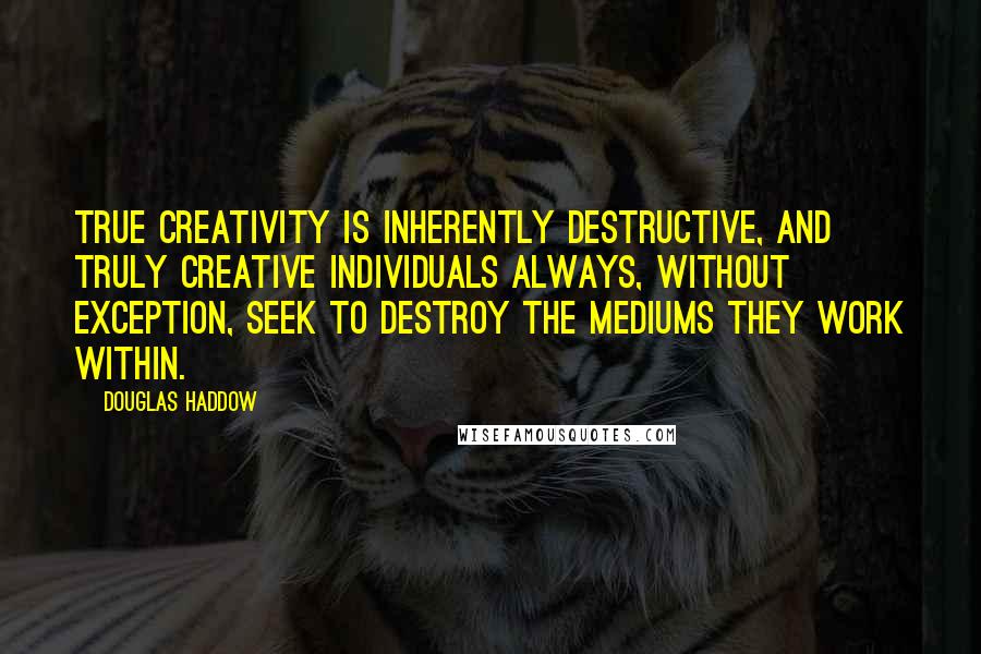 Douglas Haddow Quotes: True creativity is inherently destructive, and truly creative individuals always, without exception, seek to destroy the mediums they work within.