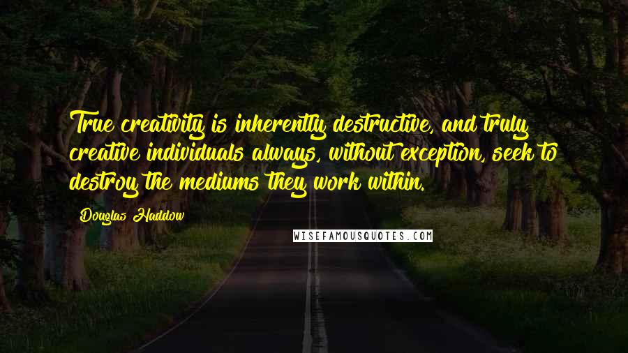 Douglas Haddow Quotes: True creativity is inherently destructive, and truly creative individuals always, without exception, seek to destroy the mediums they work within.