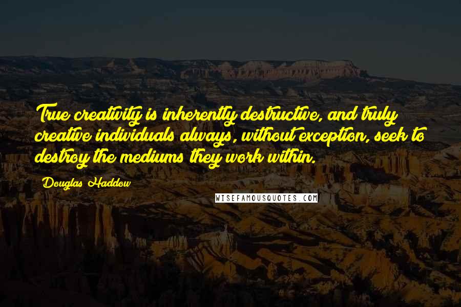 Douglas Haddow Quotes: True creativity is inherently destructive, and truly creative individuals always, without exception, seek to destroy the mediums they work within.