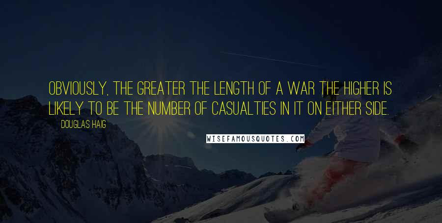 Douglas Haig Quotes: Obviously, the greater the length of a war the higher is likely to be the number of casualties in it on either side.