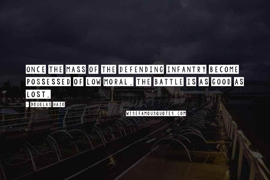 Douglas Haig Quotes: Once the mass of the defending infantry become possessed of low moral, the battle is as good as lost.