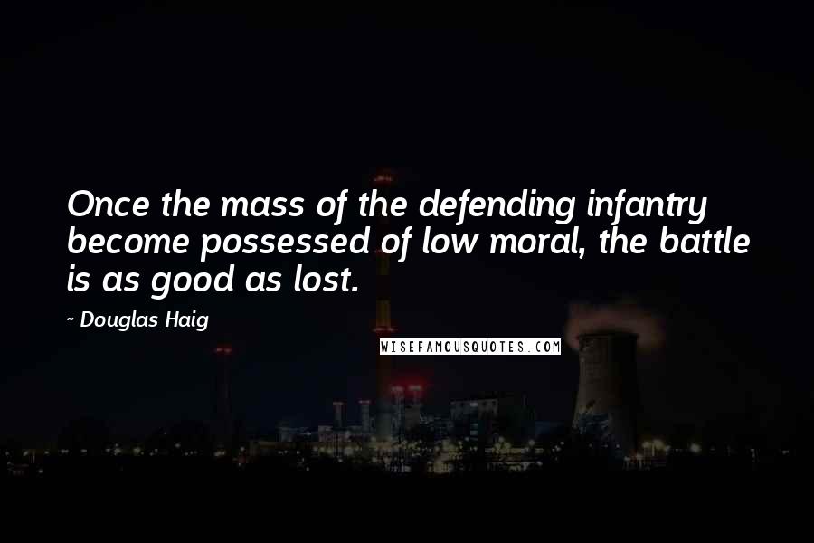 Douglas Haig Quotes: Once the mass of the defending infantry become possessed of low moral, the battle is as good as lost.