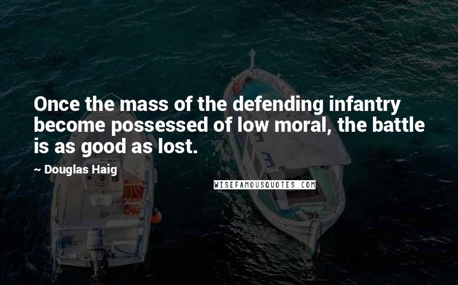 Douglas Haig Quotes: Once the mass of the defending infantry become possessed of low moral, the battle is as good as lost.