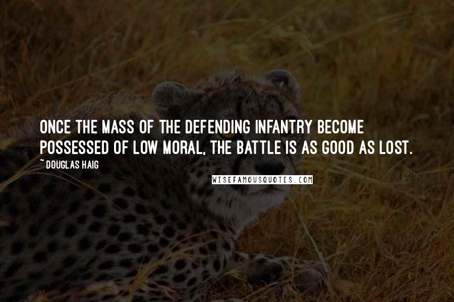 Douglas Haig Quotes: Once the mass of the defending infantry become possessed of low moral, the battle is as good as lost.