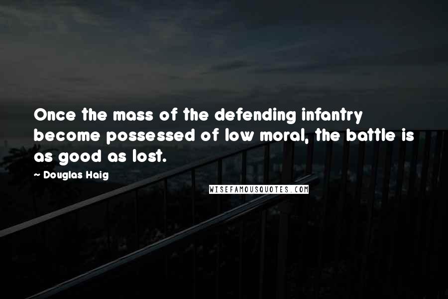 Douglas Haig Quotes: Once the mass of the defending infantry become possessed of low moral, the battle is as good as lost.