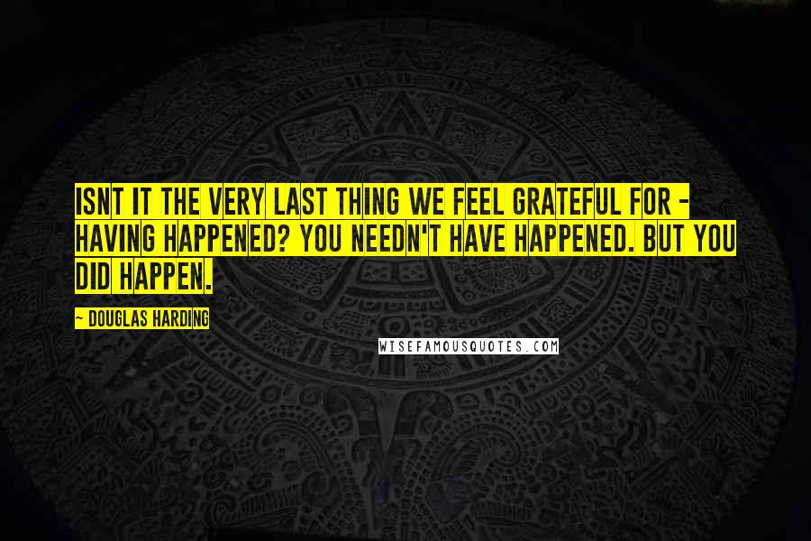 Douglas Harding Quotes: Isnt it the very last thing we feel grateful for - having happened? You needn't have happened. But you did happen.