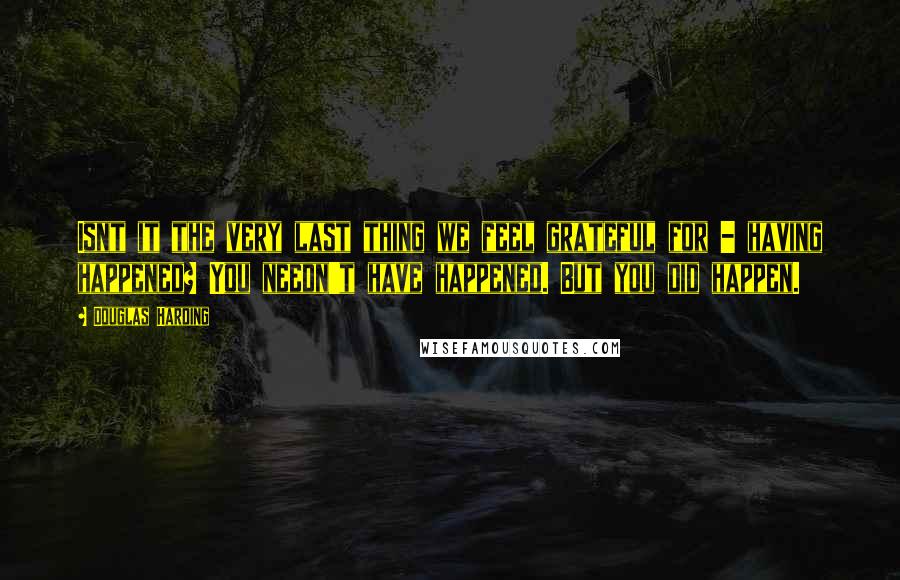 Douglas Harding Quotes: Isnt it the very last thing we feel grateful for - having happened? You needn't have happened. But you did happen.