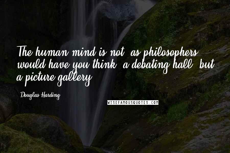 Douglas Harding Quotes: The human mind is not, as philosophers would have you think, a debating hall, but a picture gallery.
